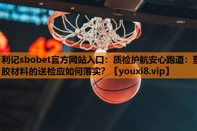 利记sbobet官方网站入口：质检护航安心跑道：塑胶材料的送检应如何落实？