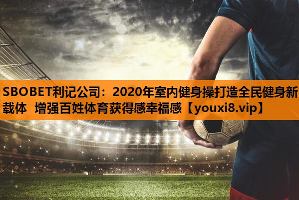 SBOBET利记公司：2020年室内健身操打造全民健身新载体 增强百姓体育获得感幸福感
