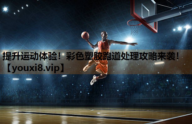 提升运动体验！彩色塑胶跑道处理攻略来袭！