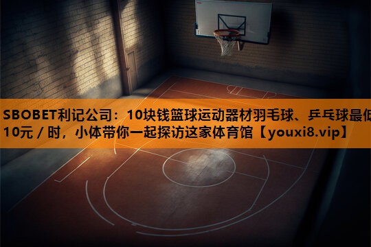 10块钱篮球运动器材羽毛球、乒乓球最低10元/时,小体带你一起探访这家体育馆 10块钱篮球运动器材羽毛球、乒乓球最低10元/时,小体带你一起探访这家体育馆