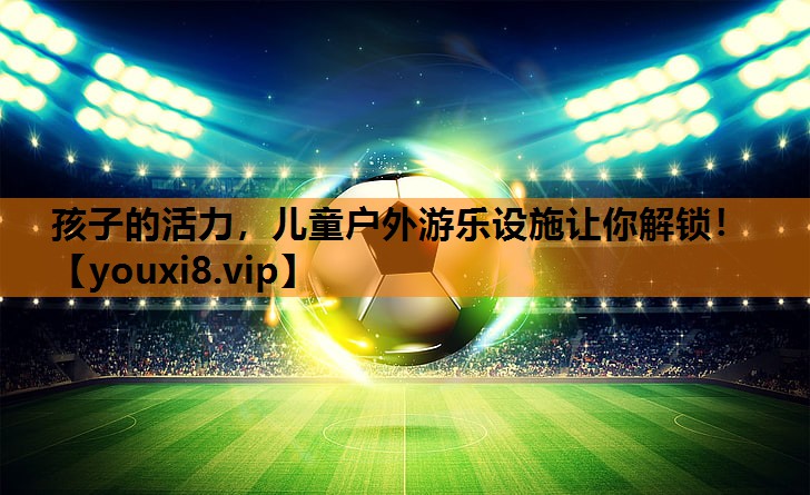 孩子的活力，儿童户外游乐设施让你解锁！