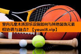 室内儿童木质游乐设施如何与其他装饰元素相协调与融合? 室内儿童木质游乐设施如何与其他装饰元素相协调与融合?